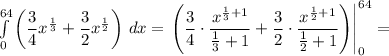 \int\limits^{64}_0 \left(\dfrac{3}{4}x^{\frac{1}{3}}+\dfrac{3}{2}x^{\frac{1}{2} } \right) \, dx =\left\left(\dfrac{3}{4}\cdot\dfrac{x^{\frac{1}{3}+1}}{\frac{1}{3}+1} +\dfrac{3}{2}\cdot\dfrac{x^{\frac{1}{2}+1}}{\frac{1}{2}+1} } \right)\right|^{64}_0=