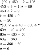 1)99 + 450 \div k = 108 \\ 450 \div k = 108 - 99 \\ 450 \div k = 9 \\ k = 450 \div 9 \\ k = 50 \\ 2)60 \times a + 40 = 800 \div 2 \\ 60a + 40 = 400 \\ 60a = 400 - 40 \\ 60a = 360 \\ a = 360 \div 60 \\ a = 6