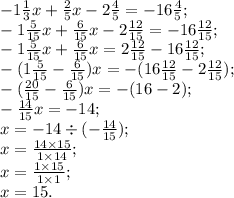 - 1 \frac{1}{3} x + \frac{2}{5}x - 2 \frac{4}{5} = - 16 \frac{4}{5}; \\ - 1 \frac{5}{15} x + \frac{6}{15}x - 2 \frac{12}{15} = - 16 \frac{12}{15}; \\ - 1 \frac{5}{15} x + \frac{6}{15}x = 2 \frac{12}{15} - 16 \frac{12}{15}; \\ - (1 \frac{5}{15} - \frac{6}{15})x = - (16 \frac{12}{15} - 2 \frac{12}{15}); \\- (\frac{20}{15} - \frac{6}{15})x = - (16 - 2); \\ - \frac{14}{15} x = - 14; \\ x = - 14 \div ( - \frac{14}{15}) ; \\x = \frac{14 \times 15}{1 \times 14};\\ x = \frac{1 \times 15}{1 \times 1};\\x = 15.