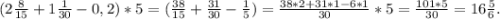 (2\frac{8}{15}+1\frac{1}{30} -0,2)*5=(\frac{38}{15}+\frac{31}{30} -\frac{1}{5})=\frac{38*2+31*1-6*1}{30} *5= \frac{101*5}{30} =16\frac{5}{6} .