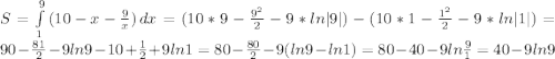 S=\int\limits^9_1 {(10-x-\frac{9}{x} )} \, dx=(10*9-\frac{9^{2}}{2} -9*ln|9| )-(10*1-\frac{1^{2}}{2}-9*ln|1| )=90-\frac{81}{2} -9ln9-10+\frac{1}{2} +9ln1=80-\frac{80}{2} -9(ln9-ln1)=80-40-9ln\frac{9}{1} =40-9ln9