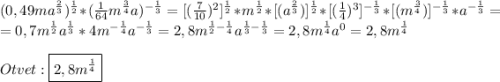 (0,49ma^{\frac{2}{3}})^{\frac{1}{2}}*(\frac{1}{64}m^{\frac{3}{4}}a)^{-\frac{1}{3}}=[(\frac{7}{10})^{2}]^{\frac{1}{2}}*m^{\frac{1}{2}}*[(a^{\frac{2}{3}})]^{\frac{1}{2}}*[(\frac{1}{4})^{3}]^{-\frac{1}{3}}*[(m^{\frac{3}{4}})]^{-\frac{1}{3}}*a^{-\frac{1}{3}} =\\=0,7m^{\frac{1}{2}}a^{\frac{1}{3}}*4m^{-\frac{1}{4}}a^{-\frac{1}{3}}=2,8m^{\frac{1}{2}-\frac{1}{4}}a^{\frac{1}{3}-\frac{1}{3}}=2,8m^{\frac{1}{4}}a^{0}=2,8m^{\frac{1}{4}} \\\\Otvet:\boxed{2,8m^{\frac{1}{4}}}