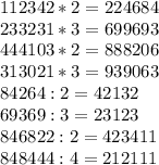 112 342 * 2 = 224 684\\233 231 * 3 = 699 693\\444 103 * 2 = 888 206\\313 021 * 3 = 939 063\\84 264 : 2 = 42 132\\69 369 : 3 = 23 123\\846 822 : 2 = 423 411\\848 444 : 4 = 212 111