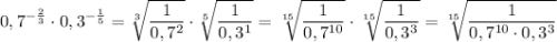 \displaystyle 0,7^{- \frac{2}{3} } \cdot 0,3^{- \frac{1}{5} } = \sqrt[3]{\frac{1}{0,7^2} } \cdot \sqrt[5]{\frac{1}{0,3^1} } = \sqrt[15]{\frac{1}{0,7^{10}} } \cdot \sqrt[15]{\frac{1}{0,3^3} } = \sqrt[15]{ \frac{1}{0,7^{10} \cdot 0,3^3} }