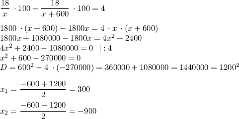 \dfrac{18}{x} \: \cdot 100-\dfrac{18}{x+600} \: \cdot 100=4\\\\1800 \: \cdot (x+600)-1800x=4 \: \cdot x \: \cdot (x+600)\\1800x+1080000-1800x=4x^{2} +2400\\4x^{2}+2400-1080000=0 \: \: \: |:4\\x^{2} +600-270000=0\\D=600^{2} -4 \: \cdot (-270000)=360000+1080000=1440000=1200^{2} \\\\x_{1} =\dfrac{-600+1200}{2} =300\\\\x_{2} =\dfrac{-600-1200}{2} =-900