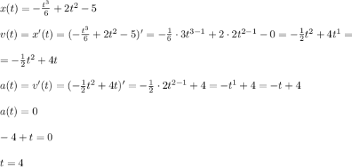 x(t)=-\frac{t^3}{6}+2t^2-5 \\ \\ v(t)=x'(t)=(-\frac{t^3}{6}+2t^2-5 )'=-\frac{1}{6}\cdot 3t^{3-1}+2\cdot 2t^{2-1}-0=-\frac{1}{2}t^2+4t^1=\\ \\=-\frac{1}{2}t^2+4t \\ \\ a(t)=v'(t)=(-\frac{1}{2}t^2+4t)'=-\frac{1}{2}\cdot 2t^{2-1}+4=-t^1+4=-t+4 \\ \\ a(t)=0 \\ \\ -4+t=0 \\ \\ t=4