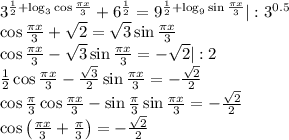 3^{\frac{1}{2}+\log_3\cos\frac{\pi x}{3}}+6^\frac{1}{2}=9^{\frac{1}{2}+\log_9\sin\frac{\pi x}{3}} | :3^{0.5}\\\cos\frac{\pi x}{3}+\sqrt2=\sqrt3\sin\frac{\pi x}{3}\\\cos\frac{\pi x}{3}-\sqrt3\sin\frac{\pi x}{3}=-\sqrt2 |:2\\\frac{1}{2}\cos\frac{\pi x}{3}-\frac{\sqrt3}{2}\sin\frac{\pi x}{3}=-\frac{\sqrt2}{2}\\\cos\frac{\pi}{3}\cos\frac{\pi x}{3}-\sin\frac{\pi}{3}\sin\frac{\pi x}{3}=-\frac{\sqrt2}{2}\\\cos\left(\frac{\pi x}{3}+\frac{\pi}{3}\right)=-\frac{\sqrt2}{2}\\