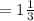 = 1 \frac{1}{3}