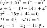 (\sqrt{x+5})^2=(7-x)^2\\ x+5=49-14x+x^2\\x^2-15x+44=0\\D=49\ \ \ \ \sqrt{D}=7\\ x_1=4\ \ \ \ x_2=11\notin.