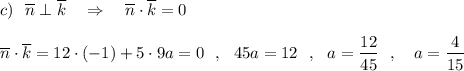 c)\ \ \overline{n}\perp \overline{k}\ \ \ \Rightarrow \ \ \ \overline{n}\cdot \overline{k}=0\\\\\overline{n}\cdot \overline{k}=12\cdot (-1)+5\cdot 9a=0\ \ ,\ \ 45a=12\ \ ,\ \ a=\dfrac{12}{45}\ \ ,\ \ \ a=\dfrac{4}{15}