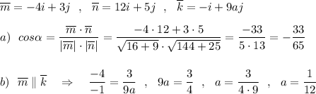 \overline{m}=-4i+3j\ \ ,\ \ \overline{n}=12i+5j\ \ ,\ \ \overline{k}=-i+9aj\\\\a)\ \ cos\alpha =\dfrac{\overline{m}\cdot \overline{n}}{|\overline{m}|\cdot |\overline{n}|}=\dfrac{-4\cdot 12+3\cdot 5}{\sqrt{16+9}\cdot \sqrt{144+25}}=\dfrac{-33}{5\cdot 13}=-\dfrac{33}{65}\\\\\\b)\ \ \overline{m}\parallel \overline{k}\ \ \ \Rightarrow \ \ \ \dfrac{-4}{-1}=\dfrac{3}{9a}\ \ ,\ \ 9a=\dfrac{3}{4}\ \ ,\ \ a=\dfrac{3}{4\cdot 9}\ \ ,\ \ a=\dfrac{1}{12}