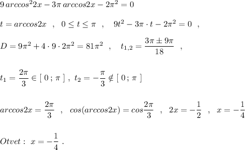 9\, arccos^22x-3\pi \, arccos2x-2\pi ^2=0\\\\t=arccos2x\ \ ,\ \ 0\leq t\leq \pi \ \ ,\ \ \ 9t^2-3\pi \cdot t-2\pi ^2=0\ \ ,\\\\D=9\pi ^2+4\cdot 9\cdot 2\pi ^2=81\pi ^2\ \ ,\ \ \ t_{1,2}=\dfrac{3\pi \pm 9\pi }{18}\ \ ,\\\\\\t_1=\dfrac{2\pi}{3}\in [\ 0\, ;\, \pi \ ]\ ,\ t_2=-\dfrac{\pi }{3}\notin [\ 0\, ;\, \pi \ ]\\\\\\arccos2x=\dfrac{2\pi}{3}\ \ ,\ \ cos(arccos2x)=cos\dfrac{2\pi}{3}\ \ ,\ \ 2x=-\dfrac{1}{2}\ \ ,\ \ x=-\dfrac{1}{4}\\\\\\Otvet:\ x=-\dfrac{1}{4}\ .