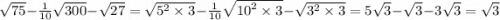 \sqrt{75} - \frac{1}{10} \sqrt{300} - \sqrt{27} = \sqrt{ {5}^{2} \times 3 } - \frac{1}{10} \sqrt{ {10}^{2} \times 3 } - \sqrt{ {3}^{2} \times 3} = 5 \sqrt{3} - \sqrt{3} - 3 \sqrt{3} = \sqrt{3}