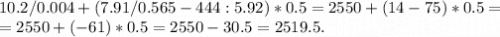 10.2/0.004+(7.91/0.565-444:5.92)*0.5=2550+(14-75)*0.5=\\=2550+(-61)*0.5=2550-30.5=2519.5.