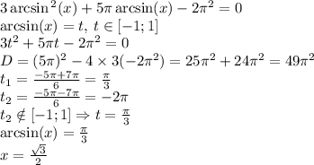 3 \arcsin {}^{2} (x) + 5\pi \arcsin(x) - 2 {\pi}^{2} = 0 \\ \arcsin(x) = t , \: t \in [-1;1]\\ 3 {t}^{2} + 5\pi t - 2 {\pi}^{2} = 0 \\ D = (5\pi) {}^{2} - 4 \times 3( - 2\pi {}^{2} ) = 25 {\pi}^{2} + 24 {\pi}^{2} = 49{\pi}^{2} \\ t_{1} = \frac{ - 5\pi + 7\pi}{6} = \frac{\pi}{3} \\ t_{2} = \frac{ - 5\pi - 7\pi}{6} = - 2\pi \\ t_{2} \notin[-1;1]\Rightarrow t = \frac{\pi}{3} \\ \arcsin(x) = \frac{\pi}{3} \\ x = \frac{ \sqrt{3} }{2}