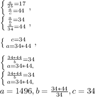 \left \{ {\frac{a}{2b}=17 \atop \frac{a}{c}=44 } \right.,\\\left \{ {\frac{a}{b}=34 \atop \frac{a}{34}=44 } \right.,\\\\\left \{ {c=34 \atop a=34*44 } \right.,\\\\\left \{ \frac{34*44}{b}=34 \atop {a=34*44}},\right. \\\left \{ \frac{34*44}{b}=34 \atop {a=34*44}},\right. \\a=1496, b=\frac{34*44}{34}, c=34