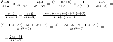 \frac{s^{2}-81}{s+3}*\frac{1}{s^{2}+9s}-\frac{s+9}{s^{2}-3s}=\frac{(s-9)(s+9)}{s+3}*\frac{1}{s(s+9)}-\frac{s+9}{s(s-3)}=\\\\=\frac{s-9}{s(s+3)}-\frac{s+9}{s(s-3)}=\frac{(s-9)(s-3)-(s+9)(s+3)}{s(s+3)(s-3)}=\\\\\frac{(s^{2}-12s-27)-(s^{2}+12s+27)}{s(s^{2}-9)}=\frac{s^{2}-12s-27-s^{2}-12s-27)}{s(s^{2}-9)}=\\\\=-\frac{24s-54}{s(s^{2}-9)}