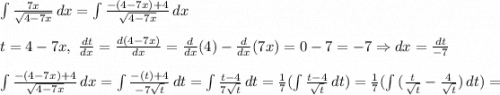 \int\limits {\frac{7x}{\sqrt{4-7x} } } \, dx =\int\limits {\frac{-(4-7x)+4}{\sqrt{4-7x} } } \, dx \\\\t = 4-7x,\ \frac{dt}{dx} = \frac{d(4-7x)}{dx} = \frac{d}{dx}(4) - \frac{d}{dx}(7x) = 0-7=-7\Rightarrow dx = \frac{dt}{-7} \\\\\int\limits {\frac{-(4-7x)+4}{\sqrt{4-7x} } } \, dx=\int\limits {\frac{-(t)+4}{-7\sqrt{t} } } \, dt = \int\limits {\frac{t-4}{7\sqrt{t} } } \, dt=\frac{1}{7}(\int\limits {\frac{t-4}{\sqrt{t} } } \, dt) = \frac{1}{7}(\int\limits{(\frac{t}{\sqrt{t} }-\frac{4}{\sqrt{t}})}\,dt)=