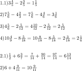 1.1)3\frac{4}{5} -2\frac{3}{5} =1\frac{1}{5}\\\\2)7\frac{5}{6} -4\frac{2}{3} = 7\frac{5}{6} -4\frac{4}{6} =3\frac{1}{6} \\\\3)4\frac{5}{6} -2\frac{5}{12} =4\frac{10}{12} -2\frac{5}{12}=2\frac{5}{12} \\\\4)10\frac{4}{9} -8\frac{5}{18}= 10\frac{8}{18} -8\frac{5}{18}=2\frac{3}{18}=2\frac{1}{6}\\\\\\2.1)\frac{1}{2} +6\frac{3}{7} = \frac{7}{14} +\frac{90}{14}=\frac{97}{14} =6\frac{13}{14}\\\\ 2)6+4\frac{9}{11}=10\frac{9}{11} \\