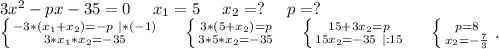 3x^2-px-35=0\ \ \ \ x_1=5\ \ \ \ x_2=?\ \ \ \ p=?\\\left \{ {{-3*(x_1+x_2)=-p\ |*(-1)} \atop {3*x_1*x_2=-35}} \right.\ \ \ \ \left \{ {{3*(5+x_2)=p} \atop {3*5*x_2=-35}} \right.\ \ \ \ \left \{ {{15+3x_2=p} \atop {15x_2=-35\ |:15}} \right. \ \ \ \ \left \{ {{p=8} \atop {x_2=-\frac{7}{3} }} \right..