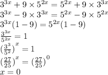 {3}^{3x} + 9 \times {5}^{2x} = {5}^{2x} + 9 \times {3}^{3x} \\ {3}^{3x} - 9 \times {3}^{3x} = {5}^{2 x } - 9 \times {5}^{2x} \\ {3}^{3x} (1 - 9) = {5}^{2x} (1 - 9) \\ \frac{ {3}^{3x} }{ {5}^{2x} } = 1 \\ {( \frac{ {3}^{3} }{ {5}^{2} } )}^{x} = 1 \\ {( \frac{27}{25} )}^{x} = {( \frac{27}{25} )}^{0} \\ x = 0