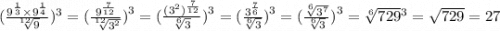 ( \frac{9 {}^{ \frac{1}{3} } \times {9}^{ \frac{1}{4} } }{ \sqrt[12]{9} } ) {}^{3} = ( \frac{9 {}^{ \frac{7}{12} } }{ \sqrt[12]{ {3}^{2} } } {)}^{3} = ( \frac{ ({3}^{2} ) {}^{ \frac{7}{12} } }{ \sqrt[6]{3} } {)}^{3} = ( \frac{ {3}^{ \frac{7}{6} } }{ \sqrt[6]{3} } {)}^{3} = ( \frac{ \sqrt[6]{ {3}^{7} } }{ \sqrt[6]{3} } {)}^{3} = \sqrt[6]{729} {}^{3} = \sqrt{729} = 27