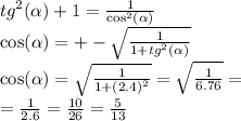 {tg}^{2} ( \alpha ) + 1 = \frac{1}{ { \cos }^{2} (\alpha ) } \\ \cos( \alpha ) = + - \sqrt{ \frac{1}{1 + {tg}^{2} (\alpha )} } \\ \cos( \alpha ) = \sqrt{ \frac{1}{1 + {(2.4)}^{2} } } = \sqrt{ \frac{1}{6.76} } = \\ = \frac{1}{2.6} = \frac{10}{26} = \frac{5}{13}