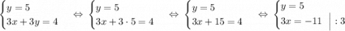 \begin{equation*}\begin{cases}y = 5\\3x + 3y = 4\end{cases}\end{equation*}\ \ \Leftrightarrow\ \begin{equation*}\begin{cases}y = 5\\3x + 3\cdot 5 = 4\end{cases}\end{equation*}\ \ \Leftrightarrow\ \begin{equation*}\begin{cases}y = 5\\3x + 15 = 4\end{cases}\end{equation*}\ \ \Leftrightarrow\ \begin{equation*}\begin{cases}y = 5\\3x = -11\ \ \Big| :3\end{cases}\end{equation*}