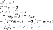 \frac{y'}{ {7}^{y - x} } = 3 \\ {7}^{x - y} y' = 3 \\ {7}^{x} \times {7}^{ - y} \frac{dy}{dx} = 3 \\ \int\limits {7}^{ - y} dy = 3\int\limits {7}^{ - x} dx \\ - \int\limits {7}^{ - y} d( - y) = - 3\int\limits {7}^{ - x} d( - x) \\ - \frac{ {7}^{ - y } }{ ln(7) } = - 3 \times \frac{ {7}^{ - x} }{ ln(7) } + c \\