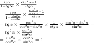 \frac{tg \alpha }{1 - {tg}^{2} \alpha } \times \frac{ {ctg}^{2} \alpha - 1}{ctg \alpha } = \\ = \frac{tg \alpha }{1 - \frac{ { \sin}^{2} \alpha }{ { \cos}^{2} \alpha } } \times \frac{ \frac{ { \cos}^{2} \alpha }{ { \sin }^{2} \alpha } - 1 }{ctg \alpha } = \\ = t g\alpha \times \frac{ { \cos}^{2} \alpha }{ { \cos}^{2} \alpha - { \sin}^{2} \alpha } \times \frac{1}{ctg \alpha } \times \frac{ { \cos }^{2} \alpha - { \sin}^{2} \alpha }{ { \sin }^{2} \alpha } = \\ = {tg}^{2} \alpha \times \frac{ { \cos }^{2} \alpha }{ { \sin}^{2} \alpha } = \\ = \frac{ { \sin }^{2} \alpha }{ { \cos }^{2} \alpha } \times \frac{ { \cos }^{2} \alpha }{ { \sin }^{2} \alpha } = 1