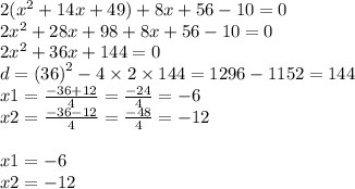 2( {x}^{2} + 14x + 49) + 8x + 56 - 10 = 0 \\ 2 {x}^{2} + 28x + 98 + 8x + 56 - 10 = 0 \\ 2 {x}^{2} + 36x + 144 = 0 \\ d = ( {36)}^{2} - 4 \times 2 \times 144 = 1296 - 1152 = 144 \\ x1 = \frac{ - 36 + 12}{4} = \frac{ - 24}{4} = - 6 \\ x2 = \frac{ - 36 - 12}{4} = \frac{ - 48}{4} = - 12 \\ \\ x1 = - 6 \\ x2 = - 12