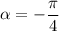 \alpha =-\dfrac{\pi}{4}