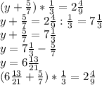 (y+\frac{5}{7} ) * \frac{1}{3} = 2 \frac{4}{9} \\y+\frac{5}{7} = 2 \frac{4}{9} : \frac{1}{3}= 7 \frac{1}{3} \\y+\frac{5}{7}= 7 \frac{1}{3}\\y= 7 \frac{1}{3} - \frac{5}{7} \\y= 6 \frac{13}{21} \\(6\frac{13}{21} +\frac{5}{7} ) * \frac{1}{3} = 2 \frac{4}{9} \\