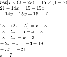 tex]7 \times (3 - 2x) = 15 \times (1 - x) \\ 21 - 14x = 15 - 15x \\ - 14x + 15x = 15 - 21 \\\ \\ 13 - (2x - 5) = x - 3 \\ 13 - 2x + 5 = x - 3 \\ 18 - 2x = x - 3 \\ - 2x - x = - 3 - 18 \\ - 3x = - 21 \\ x = 7