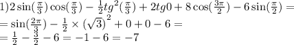 1)2 \sin( \frac{\pi}{3} ) \cos( \frac{\pi}{3} ) - \frac{1}{2} {tg}^{2} ( \frac{\pi}{3 }) + 2tg0 + 8 \cos( \frac{3\pi}{2} ) - 6 \sin( \frac{\pi}{2} ) = \\ = \sin( \frac{2\pi}{3} ) - \frac{1}{2} \times {( \sqrt{3} )}^{2} + 0 + 0 - 6 = \\ = \frac{1}{2} - \frac{3}{2} - 6 = - 1 - 6 = - 7