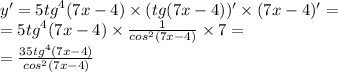 y' = 5 {tg}^{4} (7x - 4) \times (tg(7x - 4))' \times (7x - 4) '= \\ = 5 {tg}^{4} (7x - 4) \times \frac{1}{ {cos}^{2} (7x - 4)} \times 7 = \\ = \frac{35 {tg}^{4} (7x - 4)}{ {cos}^{2} (7x - 4)}