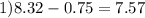 1)8.32 - 0.75 = 7.57