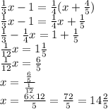 \frac{1}{3}x - 1 = \frac{1}{4} (x + \frac{4}{5} ) \\ \frac{1}{3} x - 1 = \frac{1}{4} x + \frac{1}{5} \\ \frac{1}{3} - \frac{1}{4} x = 1 + \frac{1}{5} \\ \frac{1}{12} x = 1 \frac{1}{5} \\ \frac{1}{12} x = \frac{6}{5} \\ x = \frac{ \frac{6}{5} }{ \frac{1}{12} } \\ x = \frac{6 \times 12}{5} = \frac{72}{5} = 14 \frac{2}{5}