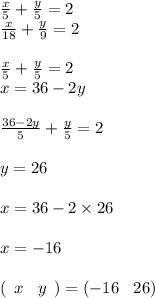 \frac{x}{5} + \frac{y}{5} = 2 \\ \frac{x}{18} + \frac{y}{9} = 2 \\ \\ \frac{x}{5} + \frac{y}{5} = 2 \\ x = 36 - 2y \\ \\ \frac{36 - 2y}{5} + \frac{y}{5} = 2 \\ \\ y = 26 \\ \\ x = 36 - 2 \times 26 \\ \\ x = - 16 \\ \\ ( \: \: x \: \: \: \: y \: \: ) = ( - 16 \: \: \: \: 26)