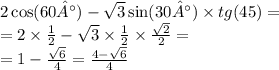 2 \cos(60°) - \sqrt{3} \sin(30°) \times tg(45) = \\ = 2 \times \frac{1}{2} - \sqrt{3} \times \frac{1}{2} \times \frac{ \sqrt{2} }{2} = \\ = 1 - \frac{ \sqrt{6} }{4} = \frac{4 - \sqrt{6} }{4}