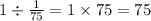 \\ 1 \div \frac{1}{75} = 1 \times 75 = 75