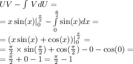 UV - \int\limits \: VdU= \\ = x \sin( x) | ^{ \frac{\pi}{2} } _ {0} - \int\limits ^{ \frac{\pi}{2} } _ {0} \sin(x) dx = \\ =( x \sin(x) + \cos(x) )| ^{ \frac{\pi}{2} } _ {0} = \\ = \frac{\pi}{2} \times \sin( \frac{\pi}{2} ) + \cos( \frac{\pi}{2} ) - 0 - \cos(0) = \\ = \frac{\pi}{2} + 0 - 1 = \frac{\pi}{2} - 1