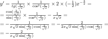 y' = \frac{1}{tg( \frac{2}{ \sqrt{x} } )} \times \frac{1}{ { \cos }^{2} ( \frac{2}{ \sqrt{x} }) } \times 2 \times ( - \frac{1}{2} ) {x}^{ - \frac{3}{2} } = \\ = \frac{ \cos( \frac{2}{ \sqrt{x} } ) }{ \sin( \frac{2}{ \sqrt{x} } ) } \times \frac{1}{ { \cos }^{2}( \frac{ 2 }{ \sqrt{x} } )} - \frac{1}{x \sqrt{x} } = \\ = - \frac{1}{x \sqrt{x} \sin( \frac{2}{ \sqrt{x} } ) \cos( \frac{2}{ \sqrt{x} } ) } = - \frac{2}{2x \sqrt{x} \sin( \frac{2}{ \sqrt{x} } ) \cos( \frac{2}{ \sqrt{x} } ) } = \\ = - \frac{2}{x \sqrt{x} \sin( \frac{4}{ \sqrt{x} } ) }