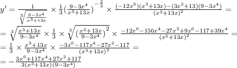 y '= \frac{1}{ \sqrt[3]{ \frac{9 - 3 {x}^{4} }{ {x}^{3} + 13x } } } \times \frac{1}{3} {( \frac{9 - 3 {x}^{4} }{ {x}^{3} + 13x }) }^{ - \frac{2}{3} } \times \frac{( - 12 {x}^{3} )( {x}^{3} + 13x) - (3 {x}^{2} + 13)(9 - 3 {x}^{4} ) }{ {( {x}^{3} + 13x)}^{2} } = \\ = \sqrt[3]{ \frac{ {x}^ {3} + 13x }{9 - 3 {x}^{4} } } \times \frac{1}{3} \times \sqrt[3]{ {( \frac{ {x}^{3} + 13x }{9 - 3 {x}^{4} }) }^{2} } \times \frac{ - 12 {x}^{6} - 156 {x}^{4} - 27 {x}^{2} + 9 {x}^{6} - 117 + 39 {x}^{4} }{ {( {x}^{3} + 13x)}^{2} } = \\ = \frac{1}{3} \times \frac{ {x}^{3} + 13x }{9 - 3 {x}^{4} } \times \frac{ - 3{x}^{6} - 117 {x}^{4} - 27 {x}^{2} - 117 }{ {( {x}^{3} + 13x)}^{2} } = \\ = - \frac{3 {x}^{6} + 117 {x}^{4} + 27 {x}^{2} + 117 }{3( {x}^{3} + 13x)(9 - 3 {x}^{4} ) }