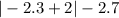 | - 2.3 + 2| - 2.7