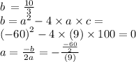 b \: = \frac{10}{3} \\ b = {a}^{2} - 4 \times a \times c = \\ {( - 60)}^{2} - 4 \times (9) \times 100 = 0 \\ a = \frac{ - b}{2a} = - \frac{ \frac{ - 60}{2} }{(9)}