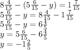 8 \frac{4}{15} - (5 \frac{6}{15} - y) = 1 \frac{7}{15} \\ 5 \frac{6}{15} - y = 8 \frac{4}{15} - 1 \frac{7}{15} \\ 5 \frac{6}{15} - y = 6 \frac{4}{5} \\ y = 5 \frac{6}{15} - 6 \frac{4}{5} \\ y = - 1 \frac{2}{5}