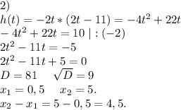 2)\\h(t)=-2t*(2t-11)=-4t^2+22t\\-4t^2+22t=10\ |:(-2)\\2t^2-11t=-5\\2t^2-11t+5=0\\D=81\ \ \ \ \sqrt{D} =9\\x_1=0,5\ \ \ \ x_2=5.\\x_2-x_1=5-0,5=4,5.