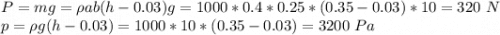 P = mg = \rho a b (h - 0.03)g = 1000*0.4*0.25*(0.35-0.03)*10 = 320~N\\p = \rho g (h - 0.03) = 1000 * 10 *(0.35-0.03) = 3200~Pa