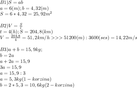 B1) S =ab\\a = 6(m); b =4,32(m) \\S = 6*4,32=25,92m^{2} \\\\B2) V = \frac{S}{t} \\t = 4(h); S =204,8(km)\\V = \frac{204,8}{4} = 51,2km/h 51200(m):3600(ses) = 14,22m/s\\\\B3) a + b = 15,9kg; \\b = 2a\\a + 2a =15,9\\3a=15,9\\a= 15,9:3\\a=5,3kg (1-korzina)\\b = 2*5,3 = 10,6kg (2-korzina)